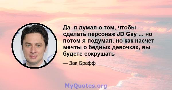 Да, я думал о том, чтобы сделать персонаж JD Gay ... но потом я подумал, но как насчет мечты о бедных девочках, вы будете сокрушать