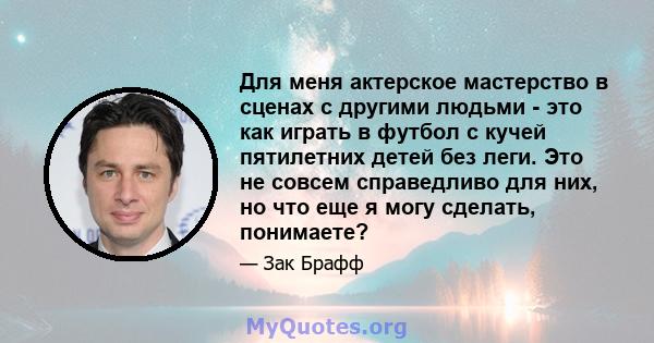 Для меня актерское мастерство в сценах с другими людьми - это как играть в футбол с кучей пятилетних детей без леги. Это не совсем справедливо для них, но что еще я могу сделать, понимаете?