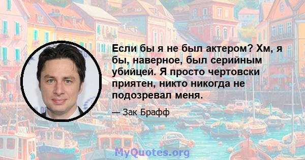 Если бы я не был актером? Хм, я бы, наверное, был серийным убийцей. Я просто чертовски приятен, никто никогда не подозревал меня.