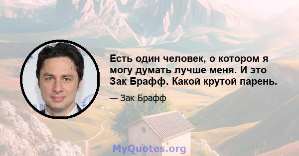 Есть один человек, о котором я могу думать лучше меня. И это Зак Брафф. Какой крутой парень.