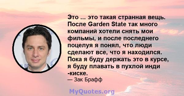 Это ... это такая странная вещь. После Garden State так много компаний хотели снять мои фильмы, и после последнего поцелуя я понял, что люди сделают все, что я находился. Пока я буду держать это в курсе, я буду плавать