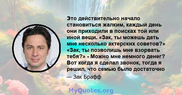 Это действительно начало становиться жалким, каждый день они приходили в поисках той или иной вещи. «Зак, ты можешь дать мне несколько актерских советов?» «Зак, ты позволишь мне взорвать тебя?» - Можно мне немного