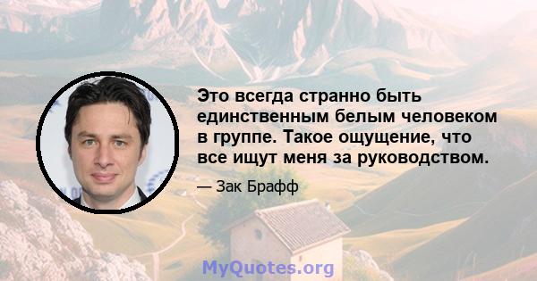 Это всегда странно быть единственным белым человеком в группе. Такое ощущение, что все ищут меня за руководством.