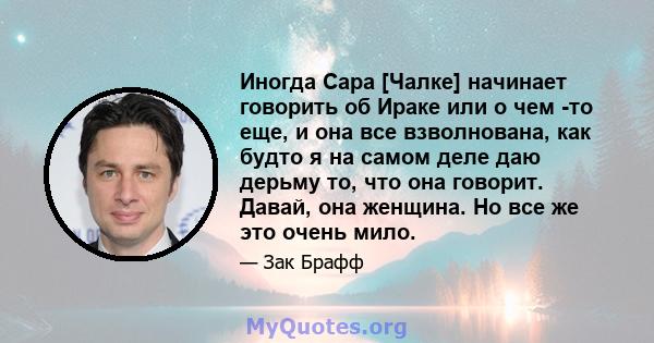 Иногда Сара [Чалке] начинает говорить об Ираке или о чем -то еще, и она все взволнована, как будто я на самом деле даю дерьму то, что она говорит. Давай, она женщина. Но все же это очень мило.