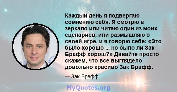 Каждый день я подвергаю сомнению себя. Я смотрю в зеркало или читаю один из моих сценариев, или размышляю о своей игре, и я говорю себе: «Это было хорошо ... но было ли Зак Брафф хорош?» Давайте просто скажем, что все