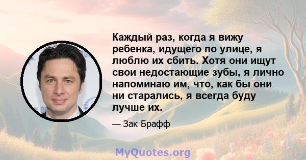 Каждый раз, когда я вижу ребенка, идущего по улице, я люблю их сбить. Хотя они ищут свои недостающие зубы, я лично напоминаю им, что, как бы они ни старались, я всегда буду лучше их.