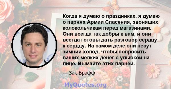 Когда я думаю о праздниках, я думаю о парнях Армии Спасения, звонящих колокольчикам перед магазинами. Они всегда так добры к вам, и они всегда готовы дать разговор сердцу к сердцу. На самом деле они несут зимний холод,