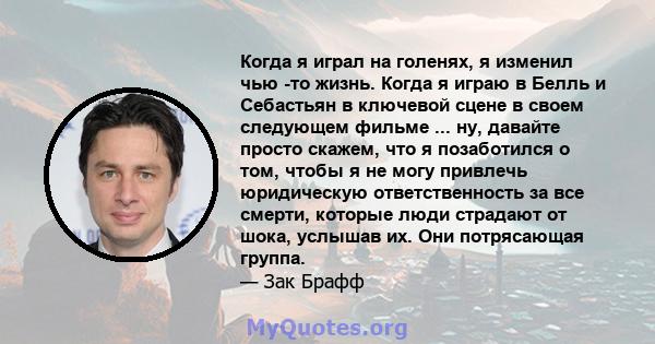 Когда я играл на голенях, я изменил чью -то жизнь. Когда я играю в Белль и Себастьян в ключевой сцене в своем следующем фильме ... ну, давайте просто скажем, что я позаботился о том, чтобы я не могу привлечь юридическую 