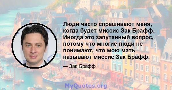 Люди часто спрашивают меня, когда будет миссис Зак Брафф. Иногда это запутанный вопрос, потому что многие люди не понимают, что мою мать называют миссис Зак Брафф.