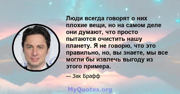 Люди всегда говорят о них плохие вещи, но на самом деле они думают, что просто пытаются очистить нашу планету. Я не говорю, что это правильно, но, вы знаете, мы все могли бы извлечь выгоду из этого примера.