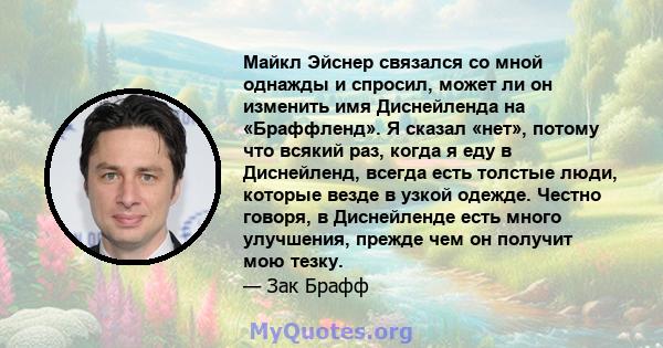 Майкл Эйснер связался со мной однажды и спросил, может ли он изменить имя Диснейленда на «Браффленд». Я сказал «нет», потому что всякий раз, когда я еду в Диснейленд, всегда есть толстые люди, которые везде в узкой