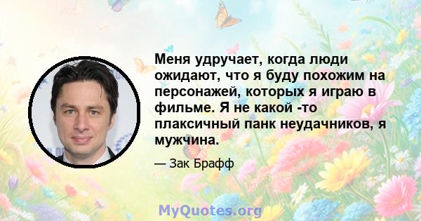 Меня удручает, когда люди ожидают, что я буду похожим на персонажей, которых я играю в фильме. Я не какой -то плаксичный панк неудачников, я мужчина.