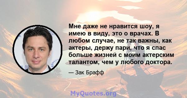 Мне даже не нравится шоу, я имею в виду, это о врачах. В любом случае, не так важны, как актеры, держу пари, что я спас больше жизней с моим актерским талантом, чем у любого доктора.