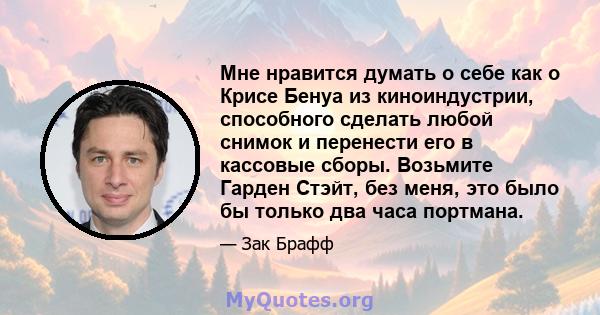 Мне нравится думать о себе как о Крисе Бенуа из киноиндустрии, способного сделать любой снимок и перенести его в кассовые сборы. Возьмите Гарден Стэйт, без меня, это было бы только два часа портмана.