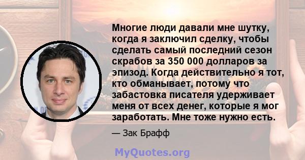 Многие люди давали мне шутку, когда я заключил сделку, чтобы сделать самый последний сезон скрабов за 350 000 долларов за эпизод. Когда действительно я тот, кто обманывает, потому что забастовка писателя удерживает меня 