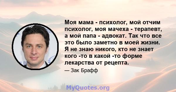 Моя мама - психолог, мой отчим психолог, моя мачеха - терапевт, а мой папа - адвокат. Так что все это было заметно в моей жизни. Я не знаю никого, кто не знает кого -то в какой -то форме лекарства от рецепта.