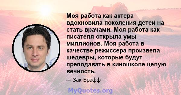 Моя работа как актера вдохновила поколения детей на стать врачами. Моя работа как писателя открыла умы миллионов. Моя работа в качестве режиссера произвела шедевры, которые будут преподавать в киношколе целую вечность.