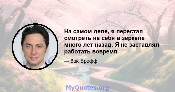 На самом деле, я перестал смотреть на себя в зеркале много лет назад. Я не заставлял работать вовремя.