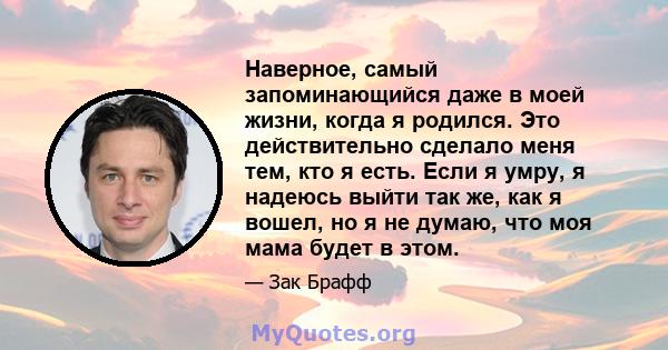 Наверное, самый запоминающийся даже в моей жизни, когда я родился. Это действительно сделало меня тем, кто я есть. Если я умру, я надеюсь выйти так же, как я вошел, но я не думаю, что моя мама будет в этом.