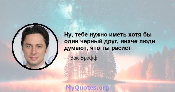 Ну, тебе нужно иметь хотя бы один черный друг, иначе люди думают, что ты расист