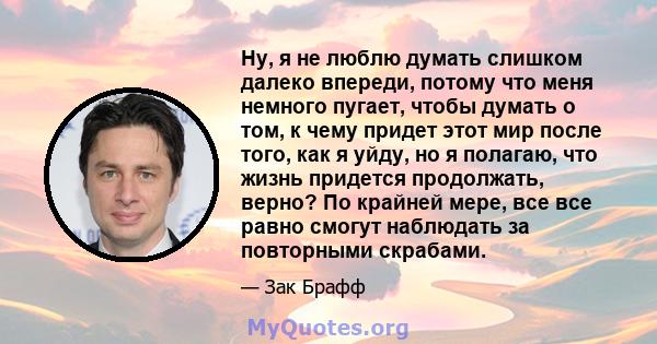 Ну, я не люблю думать слишком далеко впереди, потому что меня немного пугает, чтобы думать о том, к чему придет этот мир после того, как я уйду, но я полагаю, что жизнь придется продолжать, верно? По крайней мере, все