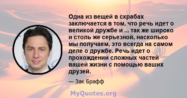 Одна из вещей в скрабах заключается в том, что речь идет о великой дружбе и ... так же широко и столь же серьезной, насколько мы получаем, это всегда на самом деле о дружбе. Речь идет о прохождении сложных частей вашей