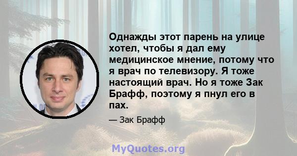 Однажды этот парень на улице хотел, чтобы я дал ему медицинское мнение, потому что я врач по телевизору. Я тоже настоящий врач. Но я тоже Зак Брафф, поэтому я пнул его в пах.