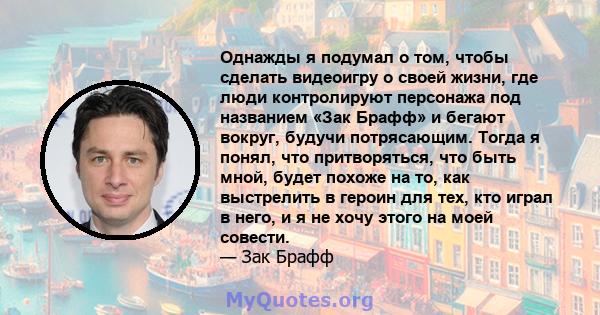 Однажды я подумал о том, чтобы сделать видеоигру о своей жизни, где люди контролируют персонажа под названием «Зак Брафф» и бегают вокруг, будучи потрясающим. Тогда я понял, что притворяться, что быть мной, будет похоже 