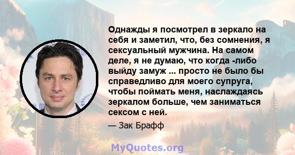 Однажды я посмотрел в зеркало на себя и заметил, что, без сомнения, я сексуальный мужчина. На самом деле, я не думаю, что когда -либо выйду замуж ... просто не было бы справедливо для моего супруга, чтобы поймать меня,