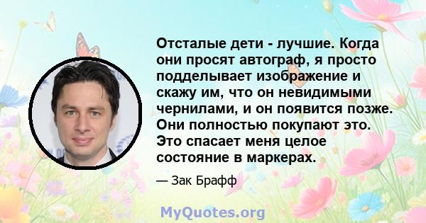 Отсталые дети - лучшие. Когда они просят автограф, я просто подделывает изображение и скажу им, что он невидимыми чернилами, и он появится позже. Они полностью покупают это. Это спасает меня целое состояние в маркерах.