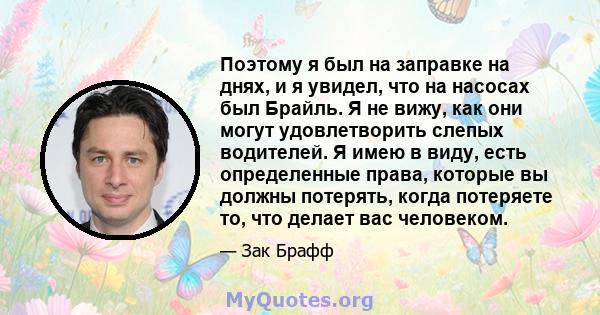 Поэтому я был на заправке на днях, и я увидел, что на насосах был Брайль. Я не вижу, как они могут удовлетворить слепых водителей. Я имею в виду, есть определенные права, которые вы должны потерять, когда потеряете то,