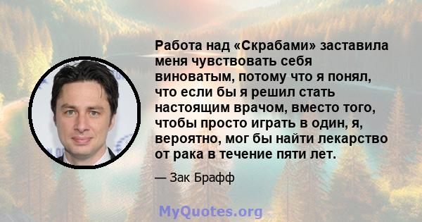 Работа над «Скрабами» заставила меня чувствовать себя виноватым, потому что я понял, что если бы я решил стать настоящим врачом, вместо того, чтобы просто играть в один, я, вероятно, мог бы найти лекарство от рака в