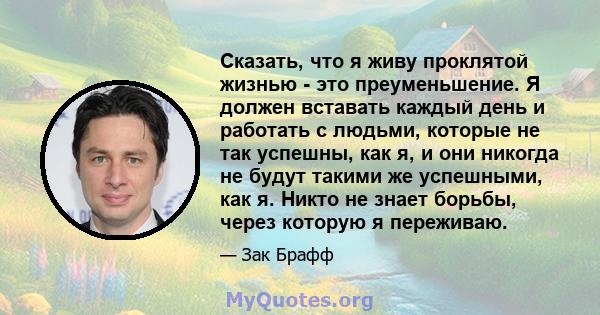 Сказать, что я живу проклятой жизнью - это преуменьшение. Я должен вставать каждый день и работать с людьми, которые не так успешны, как я, и они никогда не будут такими же успешными, как я. Никто не знает борьбы, через 