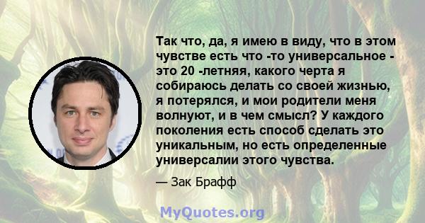 Так что, да, я имею в виду, что в этом чувстве есть что -то универсальное - это 20 -летняя, какого черта я собираюсь делать со своей жизнью, я потерялся, и мои родители меня волнуют, и в чем смысл? У каждого поколения