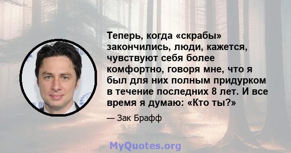 Теперь, когда «скрабы» закончились, люди, кажется, чувствуют себя более комфортно, говоря мне, что я был для них полным придурком в течение последних 8 лет. И все время я думаю: «Кто ты?»