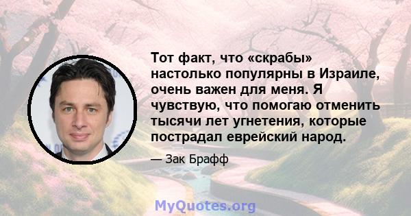 Тот факт, что «скрабы» настолько популярны в Израиле, очень важен для меня. Я чувствую, что помогаю отменить тысячи лет угнетения, которые пострадал еврейский народ.