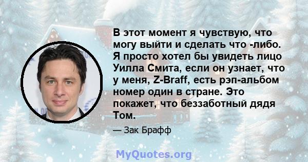 В этот момент я чувствую, что могу выйти и сделать что -либо. Я просто хотел бы увидеть лицо Уилла Смита, если он узнает, что у меня, Z-Braff, есть рэп-альбом номер один в стране. Это покажет, что беззаботный дядя Том.