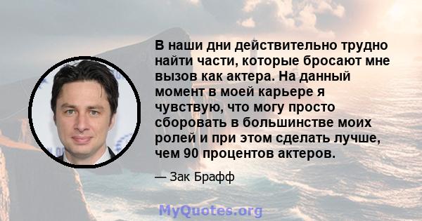 В наши дни действительно трудно найти части, которые бросают мне вызов как актера. На данный момент в моей карьере я чувствую, что могу просто сборовать в большинстве моих ролей и при этом сделать лучше, чем 90