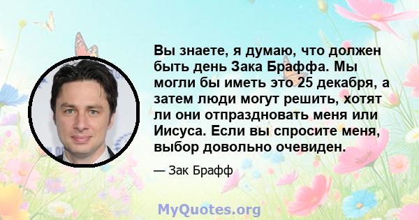 Вы знаете, я думаю, что должен быть день Зака ​​Браффа. Мы могли бы иметь это 25 декабря, а затем люди могут решить, хотят ли они отпраздновать меня или Иисуса. Если вы спросите меня, выбор довольно очевиден.