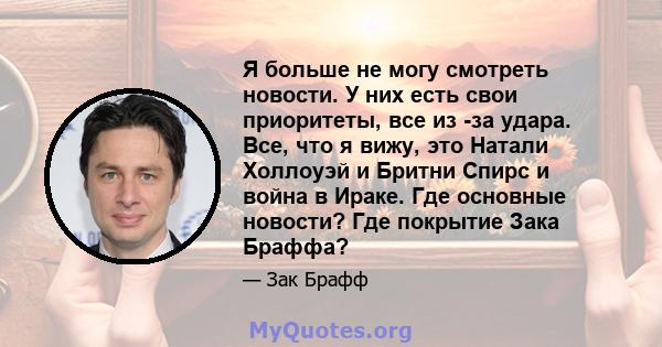 Я больше не могу смотреть новости. У них есть свои приоритеты, все из -за удара. Все, что я вижу, это Натали Холлоуэй и Бритни Спирс и война в Ираке. Где основные новости? Где покрытие Зака ​​Браффа?