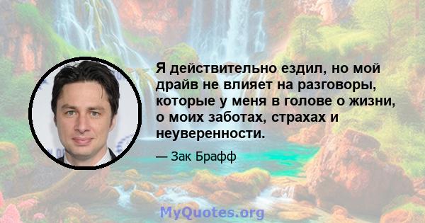 Я действительно ездил, но мой драйв не влияет на разговоры, которые у меня в голове о жизни, о моих заботах, страхах и неуверенности.