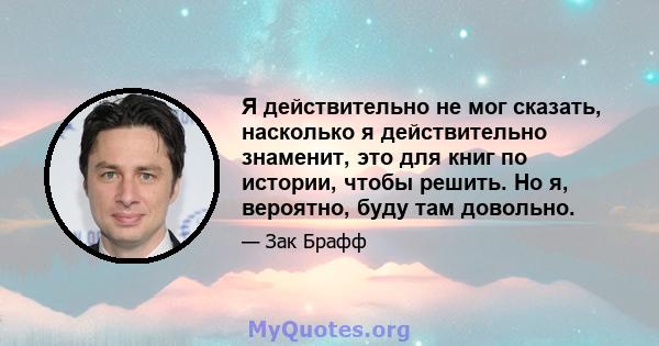 Я действительно не мог сказать, насколько я действительно знаменит, это для книг по истории, чтобы решить. Но я, вероятно, буду там довольно.