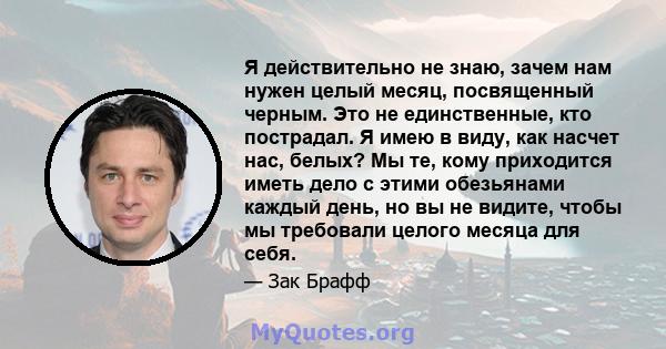 Я действительно не знаю, зачем нам нужен целый месяц, посвященный черным. Это не единственные, кто пострадал. Я имею в виду, как насчет нас, белых? Мы те, кому приходится иметь дело с этими обезьянами каждый день, но вы 