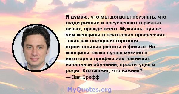 Я думаю, что мы должны признать, что люди разные и преуспевают в разных вещах, прежде всего. Мужчины лучше, чем женщины в некоторых профессиях, таких как пожарная торговля, строительные работы и физика. Но женщины также 