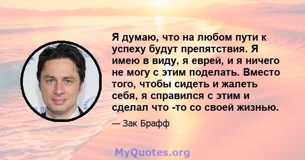 Я думаю, что на любом пути к успеху будут препятствия. Я имею в виду, я еврей, и я ничего не могу с этим поделать. Вместо того, чтобы сидеть и жалеть себя, я справился с этим и сделал что -то со своей жизнью.