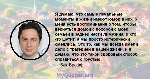 Я думаю, что самые печальные моменты в жизни имеют юмор в них. У меня есть воспоминания о том, чтобы вернуться домой с похорон с моей семьей в задней части лимузина, и кто -то шутит, а мы просто истерически смеялись.