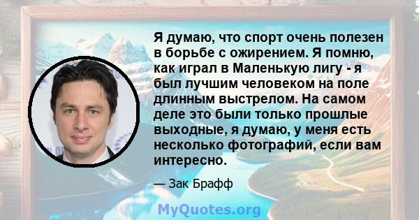 Я думаю, что спорт очень полезен в борьбе с ожирением. Я помню, как играл в Маленькую лигу - я был лучшим человеком на поле длинным выстрелом. На самом деле это были только прошлые выходные, я думаю, у меня есть