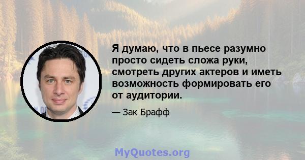 Я думаю, что в пьесе разумно просто сидеть сложа руки, смотреть других актеров и иметь возможность формировать его от аудитории.