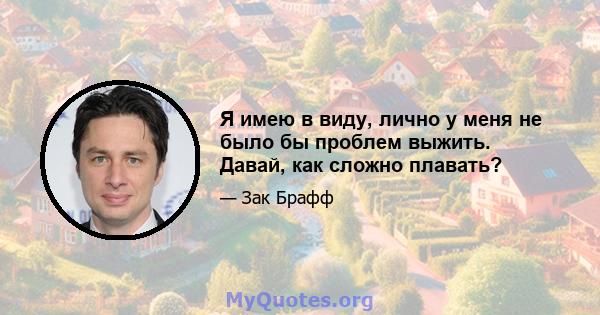 Я имею в виду, лично у меня не было бы проблем выжить. Давай, как сложно плавать?