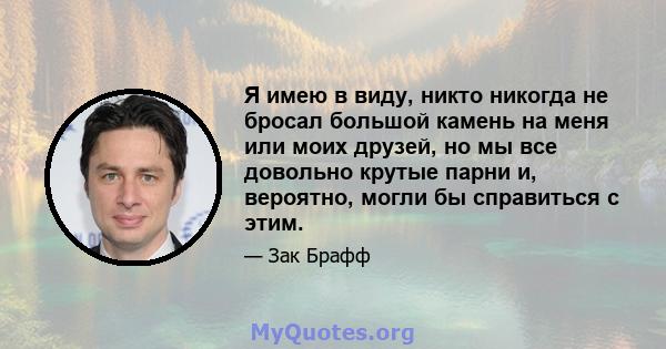 Я имею в виду, никто никогда не бросал большой камень на меня или моих друзей, но мы все довольно крутые парни и, вероятно, могли бы справиться с этим.